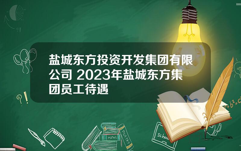 盐城东方投资开发集团有限公司 2023年盐城东方集团员工待遇